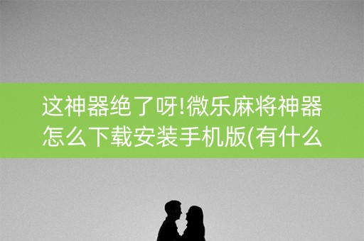 这神器绝了呀!微乐麻将神器怎么下载安装手机版(有什么技巧)