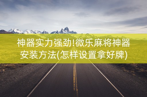 神器实力强劲!微乐麻将神器安装方法(怎样设置拿好牌)