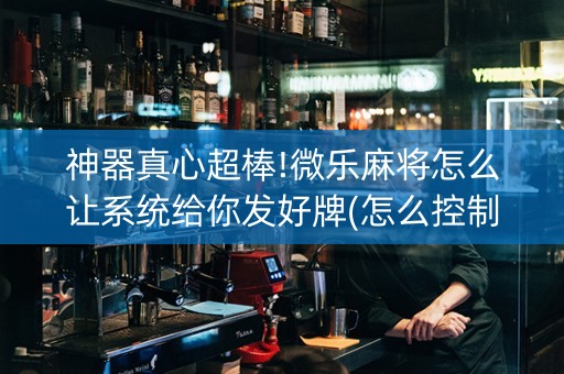 神器真心超棒!微乐麻将怎么让系统给你发好牌(怎么控制输赢)