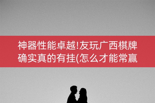 神器性能卓越!友玩广西棋牌确实真的有挂(怎么才能常赢)