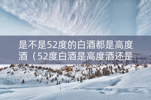 是不是52度的白酒都是高度酒（52度白酒是高度酒还是低度酒）