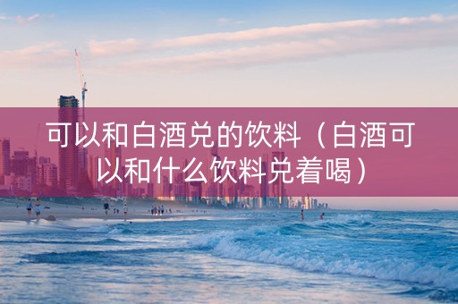 可以和白酒兑的饮料（白酒可以和什么饮料兑着喝）
