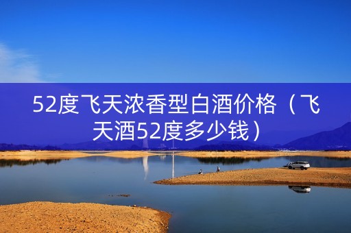 52度飞天浓香型白酒价格（飞天酒52度多少钱）