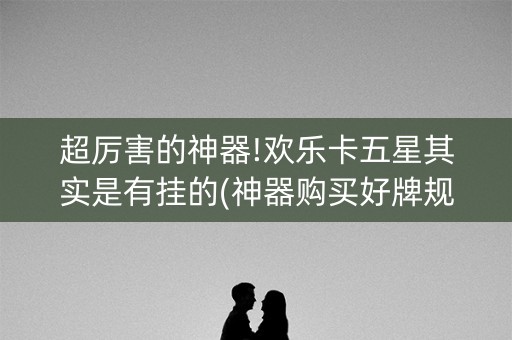 超厉害的神器!欢乐卡五星其实是有挂的(神器购买好牌规律)