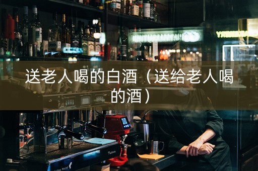 送老人喝的白酒（送给老人喝的酒）