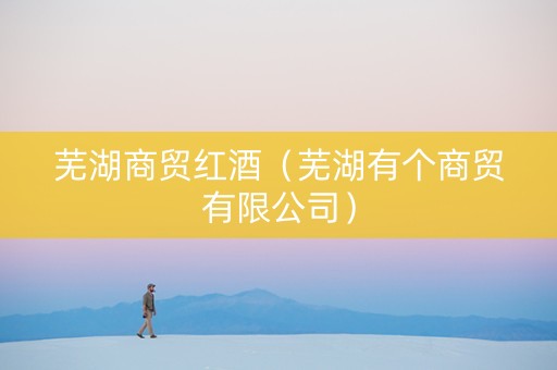 芜湖商贸红酒（芜湖有个商贸有限公司）
