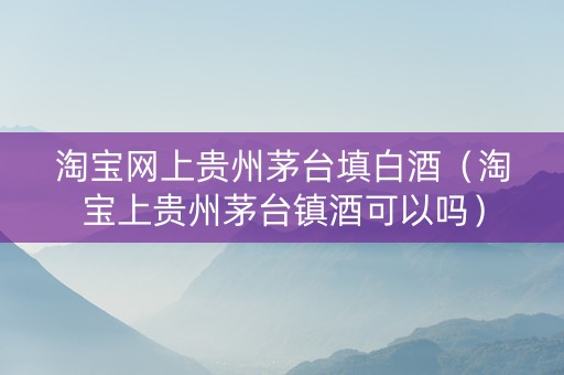 淘宝网上贵州茅台填白酒（淘宝上贵州茅台镇酒可以吗）