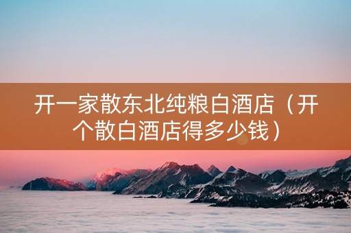 开一家散东北纯粮白酒店（开个散白酒店得多少钱）