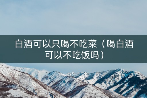 白酒可以只喝不吃菜（喝白酒可以不吃饭吗）