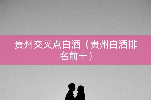 贵州交叉点白酒（贵州白酒排名前十）