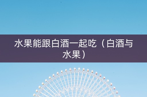 水果能跟白酒一起吃（白酒与水果）