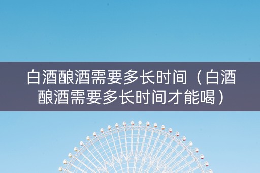 白酒酿酒需要多长时间（白酒酿酒需要多长时间才能喝）
