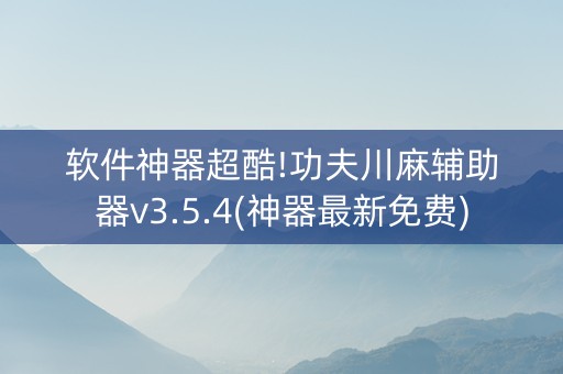 软件神器超酷!功夫川麻辅助器v3.5.4(神器最新免费)