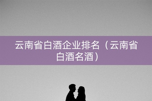 云南省白酒企业排名（云南省白酒名酒）