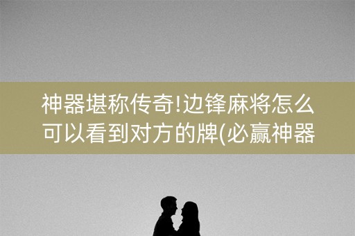 神器堪称传奇!边锋麻将怎么可以看到对方的牌(必赢神器免费安装)