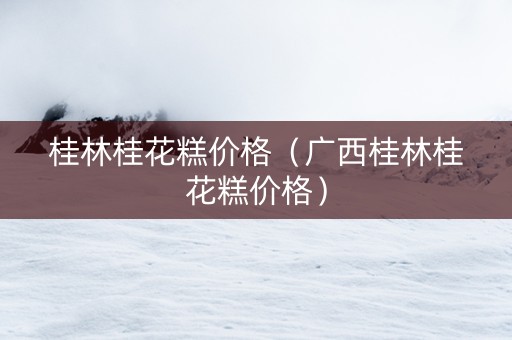 桂林桂花糕价格（广西桂林桂花糕价格）