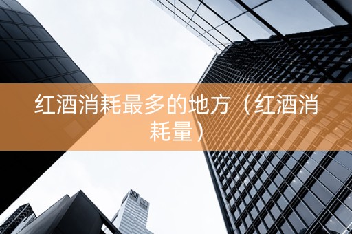 红酒消耗最多的地方（红酒消耗量）