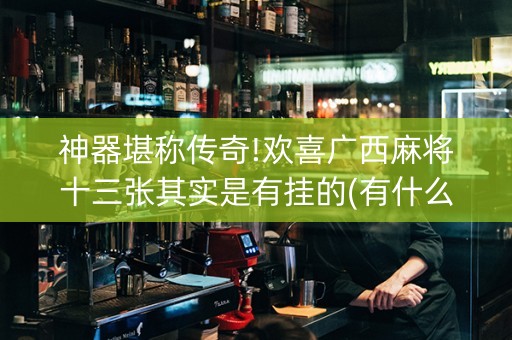 神器堪称传奇!欢喜广西麻将十三张其实是有挂的(有什么规律吗)