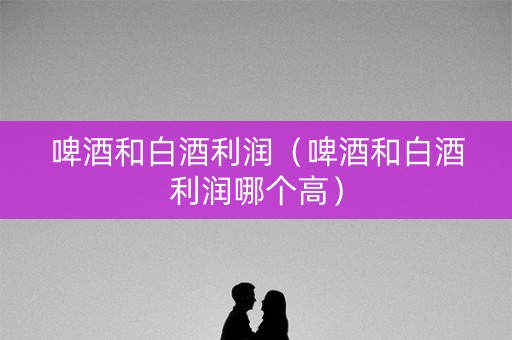 啤酒和白酒利润（啤酒和白酒利润哪个高）