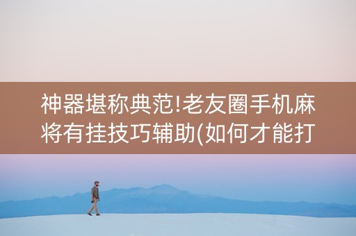 神器堪称典范!老友圈手机麻将有挂技巧辅助(如何才能打赢)