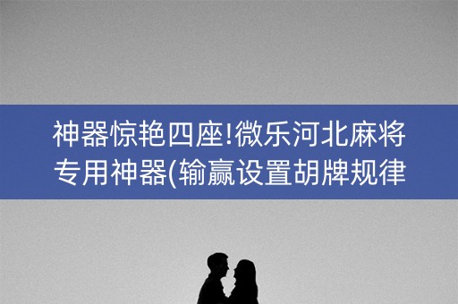 神器惊艳四座!微乐河北麻将专用神器(输赢设置胡牌规律)