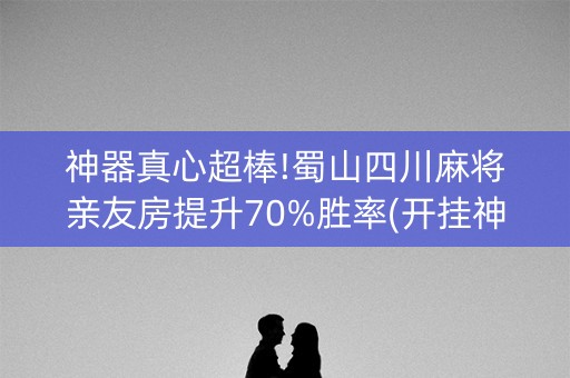 神器真心超棒!蜀山四川麻将亲友房提升70%胜率(开挂神器下载)