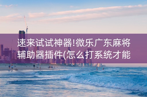 速来试试神器!微乐广东麻将辅助器插件(怎么打系统才能给好牌)