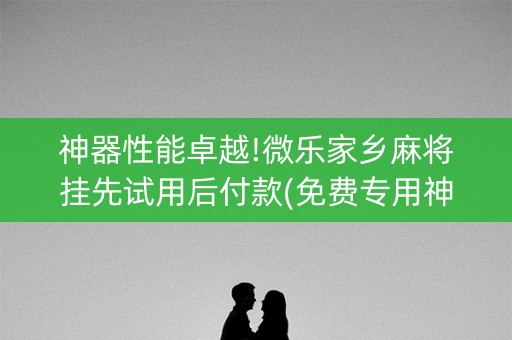 神器性能卓越!微乐家乡麻将挂先试用后付款(免费专用神器)