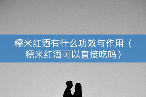 糯米红酒有什么功效与作用（糯米红酒可以直接吃吗）