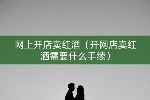网上开店卖红酒（开网店卖红酒需要什么手续）