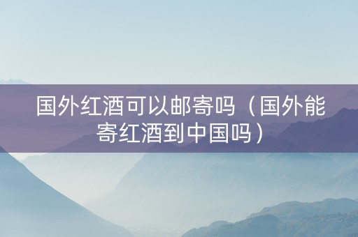 国外红酒可以邮寄吗（国外能寄红酒到中国吗）