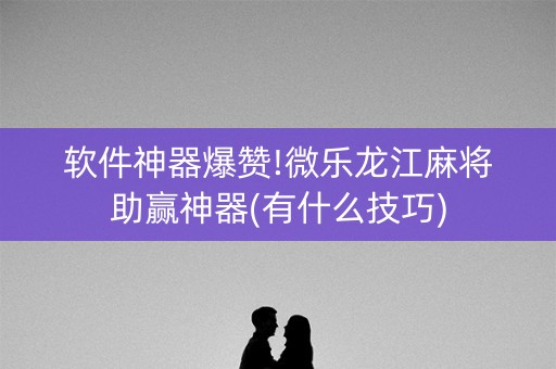 软件神器爆赞!微乐龙江麻将助赢神器(有什么技巧)