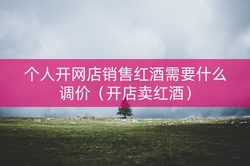 个人开网店销售红酒需要什么调价（开店卖红酒）