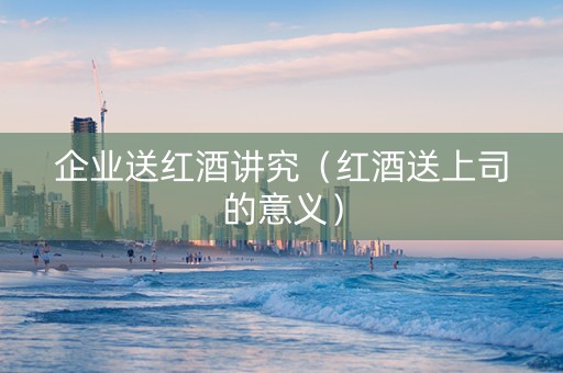 企业送红酒讲究(红酒送上司的意义) 企业送红酒讲究(红酒送上司的意义)