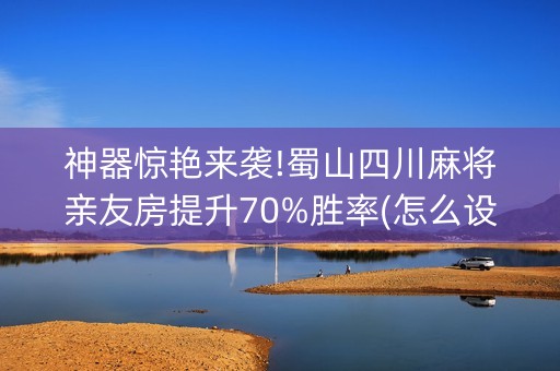 神器惊艳来袭!蜀山四川麻将亲友房提升70%胜率(怎么设置能有好牌)