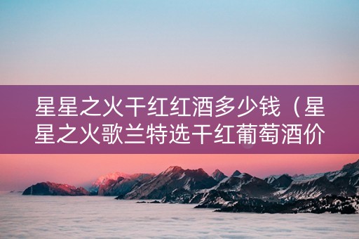 星星之火干红红酒多少钱(星星之火歌兰特选干红葡萄酒价格) 星星之火干红红酒多少钱(星星之火歌兰特选干红葡萄酒价格)
