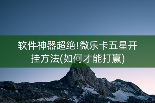 软件神器超绝!微乐卡五星开挂方法(如何才能打赢)