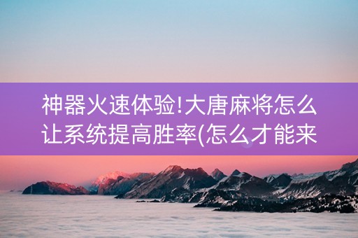 神器火速体验!大唐麻将怎么让系统提高胜率(怎么才能来好牌)