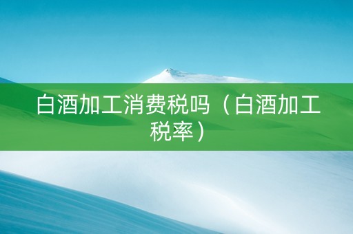 白酒加工消费税吗（白酒加工税率）