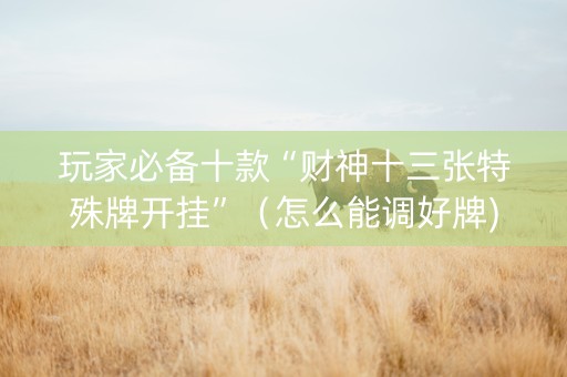 玩家必备十款“财神十三张特殊牌开挂”（怎么能调好牌)