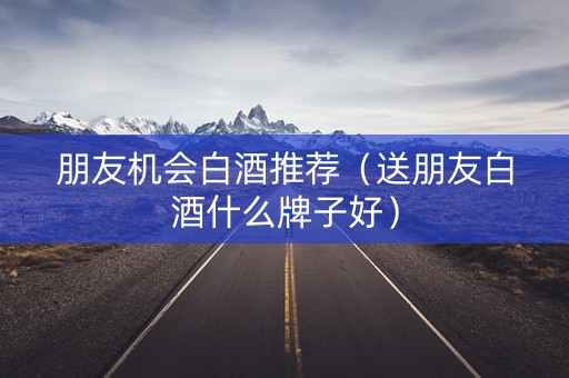 朋友机会白酒推荐（送朋友白酒什么牌子好）