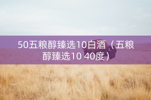 50五粮醇臻选10白酒（五粮醇臻选10 40度）