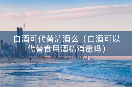 白酒可代替清酒么（白酒可以代替食用酒精消毒吗）