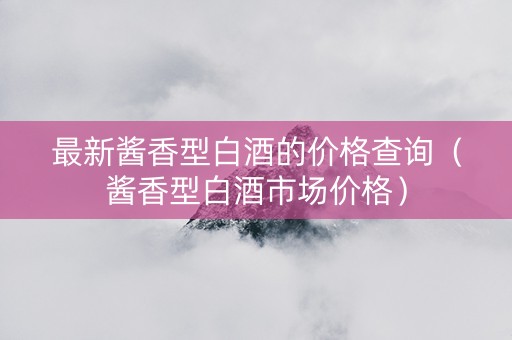 最新酱香型白酒的价格查询（酱香型白酒市场价格）
