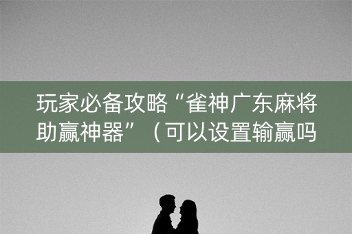 玩家必备攻略“雀神广东麻将助赢神器”（可以设置输赢吗)