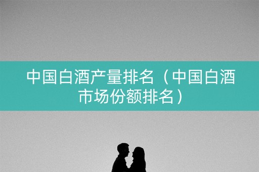 中国白酒产量排名（中国白酒市场份额排名）