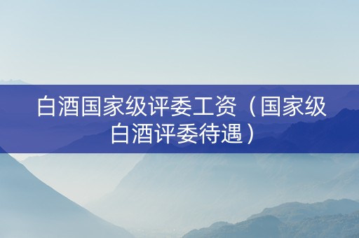 白酒国家级评委工资（国家级白酒评委待遇）