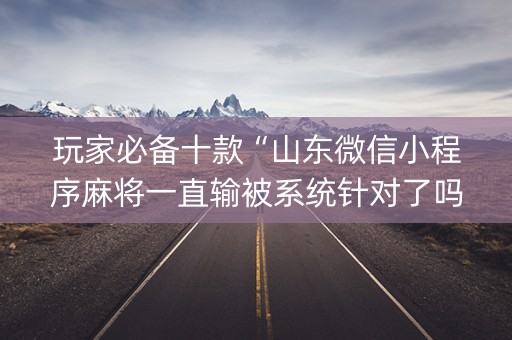 玩家必备十款“山东微信小程序麻将一直输被系统针对了吗”（提高胜率技巧)
