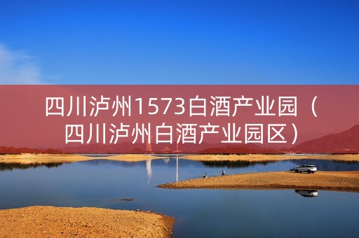 四川泸州1573白酒产业园（四川泸州白酒产业园区）