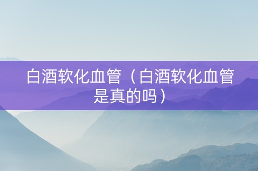 白酒软化血管（白酒软化血管是真的吗）